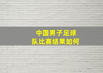 中国男子足球队比赛结果如何