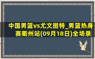 中国男篮vs尤文图特_男篮热身赛衢州站(09月18日)全场录像