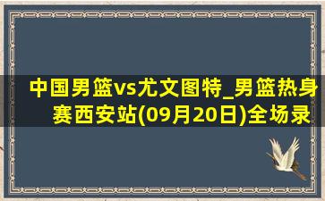 中国男篮vs尤文图特_男篮热身赛西安站(09月20日)全场录像