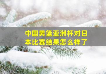 中国男篮亚洲杯对日本比赛结果怎么样了