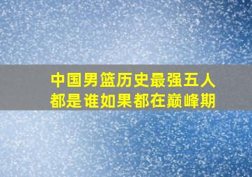 中国男篮历史最强五人都是谁如果都在巅峰期