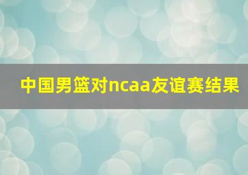 中国男篮对ncaa友谊赛结果