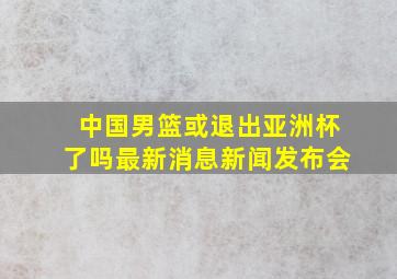 中国男篮或退出亚洲杯了吗最新消息新闻发布会