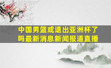 中国男篮或退出亚洲杯了吗最新消息新闻报道直播