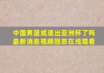 中国男篮或退出亚洲杯了吗最新消息视频回放在线观看