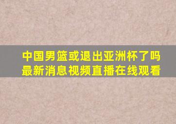 中国男篮或退出亚洲杯了吗最新消息视频直播在线观看