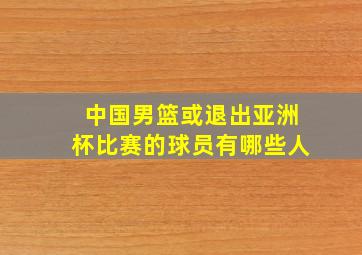 中国男篮或退出亚洲杯比赛的球员有哪些人