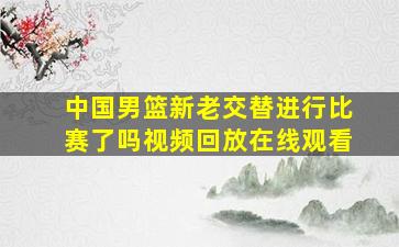 中国男篮新老交替进行比赛了吗视频回放在线观看