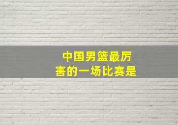 中国男篮最厉害的一场比赛是