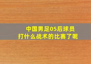 中国男足05后球员打什么战术的比赛了呢