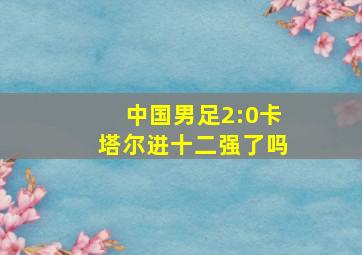 中国男足2:0卡塔尔进十二强了吗