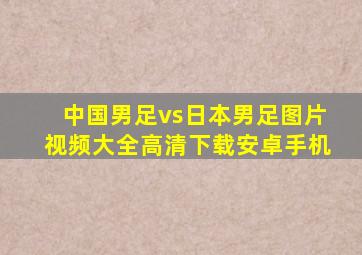 中国男足vs日本男足图片视频大全高清下载安卓手机