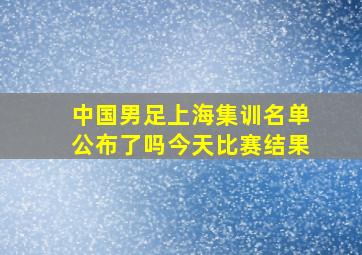 中国男足上海集训名单公布了吗今天比赛结果