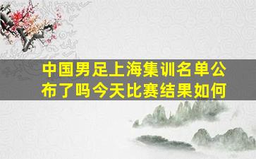 中国男足上海集训名单公布了吗今天比赛结果如何