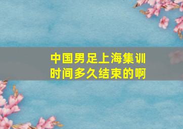 中国男足上海集训时间多久结束的啊