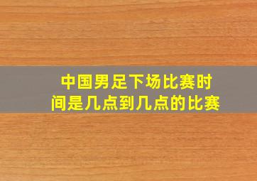 中国男足下场比赛时间是几点到几点的比赛