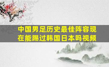 中国男足历史最佳阵容现在能踢过韩国日本吗视频