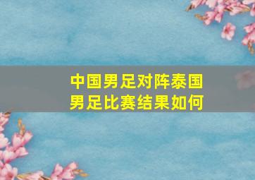 中国男足对阵泰国男足比赛结果如何