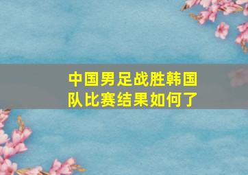 中国男足战胜韩国队比赛结果如何了