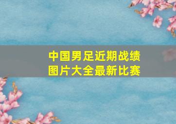 中国男足近期战绩图片大全最新比赛