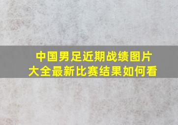 中国男足近期战绩图片大全最新比赛结果如何看