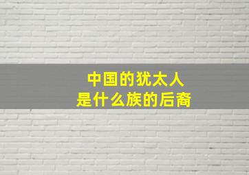 中国的犹太人是什么族的后裔