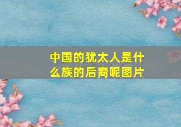 中国的犹太人是什么族的后裔呢图片