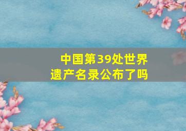 中国第39处世界遗产名录公布了吗