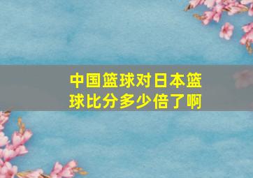 中国篮球对日本篮球比分多少倍了啊