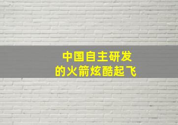 中国自主研发的火箭炫酷起飞