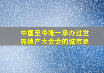 中国至今唯一承办过世界遗产大会会的城市是