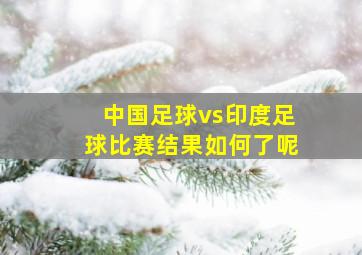 中国足球vs印度足球比赛结果如何了呢