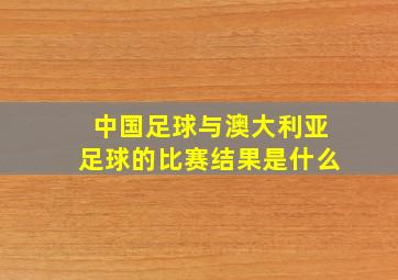 中国足球与澳大利亚足球的比赛结果是什么