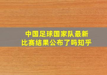 中国足球国家队最新比赛结果公布了吗知乎