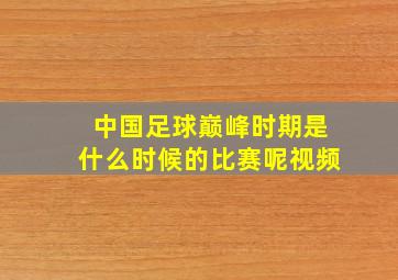 中国足球巅峰时期是什么时候的比赛呢视频