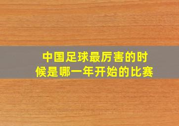 中国足球最厉害的时候是哪一年开始的比赛