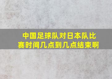 中国足球队对日本队比赛时间几点到几点结束啊