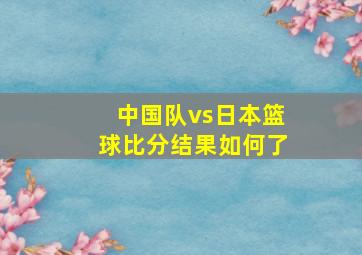 中国队vs日本篮球比分结果如何了