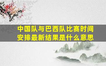 中国队与巴西队比赛时间安排最新结果是什么意思