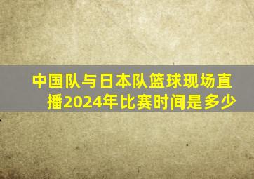 中国队与日本队篮球现场直播2024年比赛时间是多少