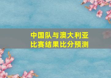 中国队与澳大利亚比赛结果比分预测