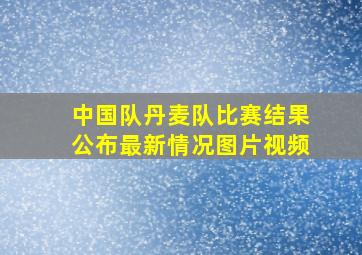 中国队丹麦队比赛结果公布最新情况图片视频