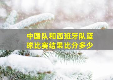 中国队和西班牙队篮球比赛结果比分多少