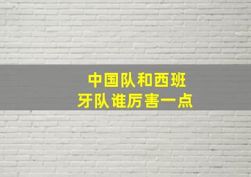 中国队和西班牙队谁厉害一点