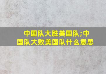 中国队大胜美国队;中国队大败美国队什么意思