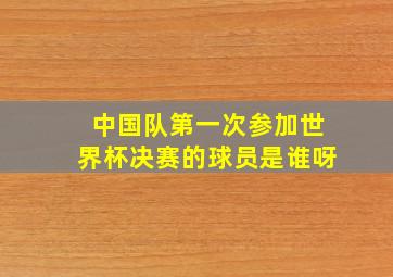 中国队第一次参加世界杯决赛的球员是谁呀