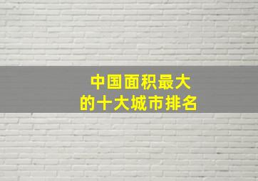 中国面积最大的十大城市排名