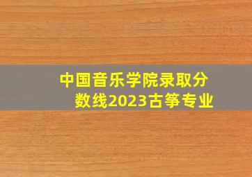 中国音乐学院录取分数线2023古筝专业