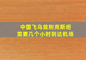 中国飞乌兹别克斯坦需要几个小时到达机场