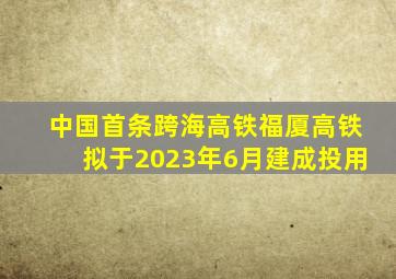 中国首条跨海高铁福厦高铁拟于2023年6月建成投用